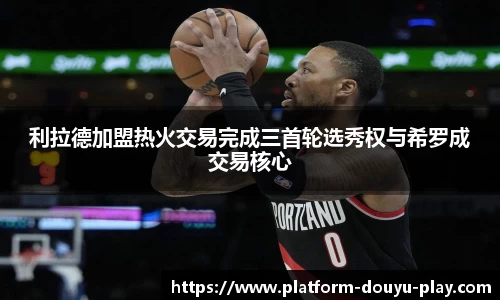 利拉德加盟热火交易完成三首轮选秀权与希罗成交易核心