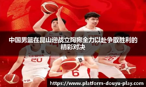 中国男篮在昆山迎战立陶宛全力以赴争取胜利的精彩对决