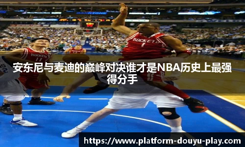安东尼与麦迪的巅峰对决谁才是NBA历史上最强得分手