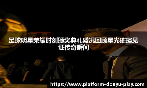足球明星荣耀时刻颁奖典礼盛况回顾星光璀璨见证传奇瞬间