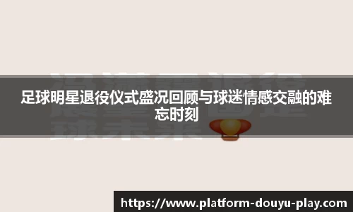 足球明星退役仪式盛况回顾与球迷情感交融的难忘时刻