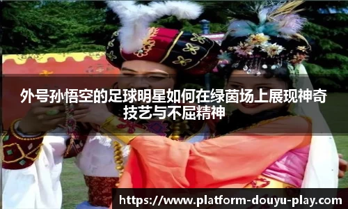 外号孙悟空的足球明星如何在绿茵场上展现神奇技艺与不屈精神