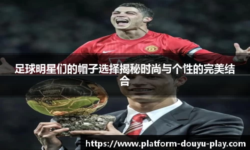 足球明星们的帽子选择揭秘时尚与个性的完美结合