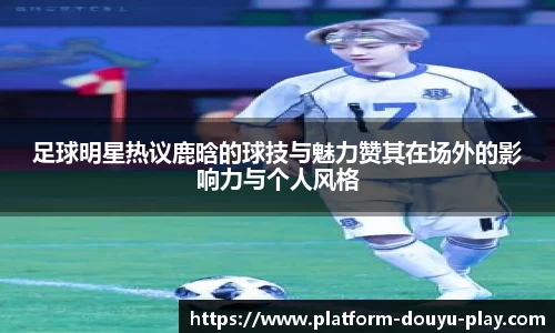 足球明星热议鹿晗的球技与魅力赞其在场外的影响力与个人风格
